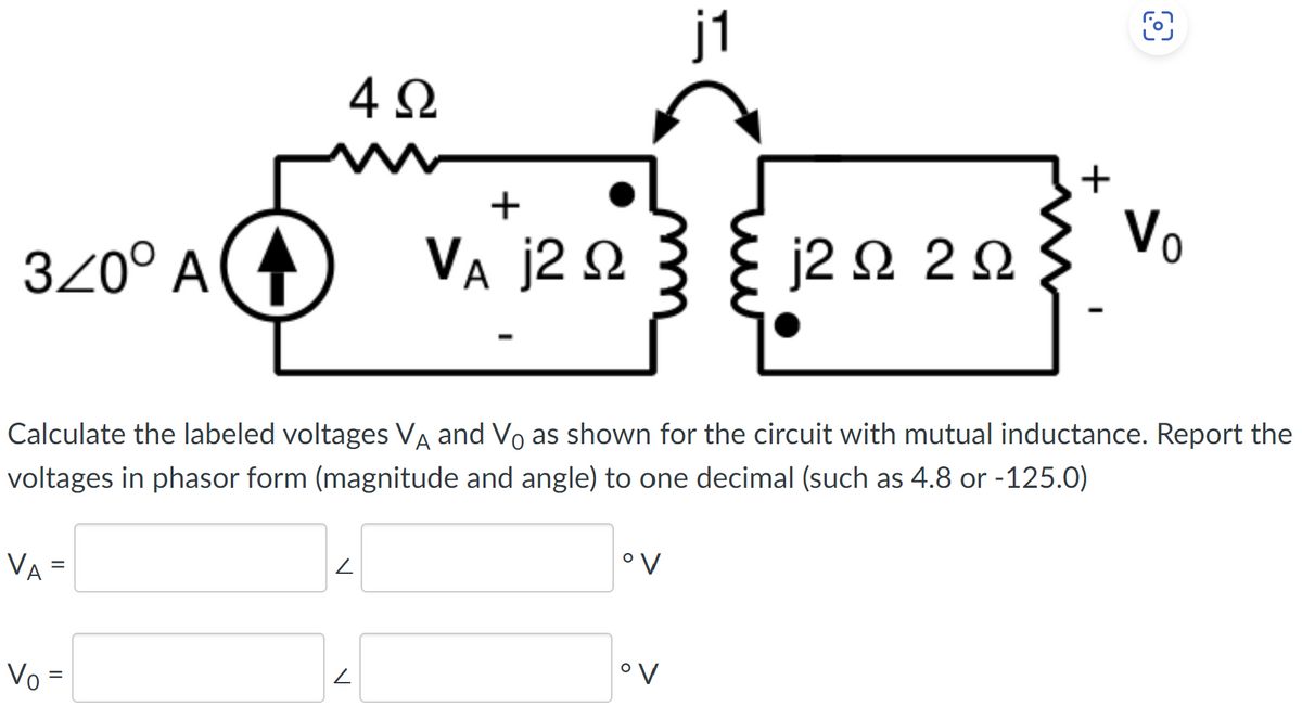 320° Α
VA=
4Ω
Vo=
V
+
VA j2 Ω
L
Calculate the labeled voltages VA and Vo as shown for the circuit with mutual inductance. Report the
voltages in phasor form (magnitude and angle) to one decimal (such as 4.8 or -125.0)
ον
it
ον
j2Ω 2 Ω
+
V₂