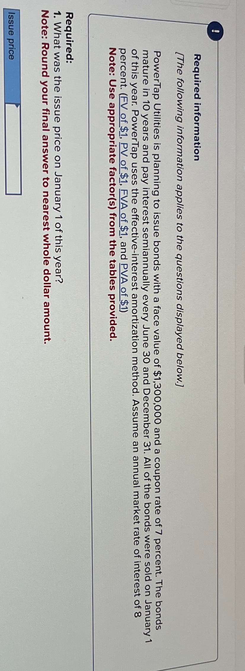 Issue price
00
Required information
[The following information applies to the questions displayed below.]
PowerTap Utilities is planning to issue bonds with a face value of $1,300,000 and a coupon rate of 7 percent. The bonds
mature in 10 years and pay interest semiannually every June 30 and December 31. All of the bonds were sold on January 1
of this year. PowerTap uses the effective-interest amortization method. Assume an annual market rate of interest of 8
percent. (FV of $1, PV of $1, FVA of $1, and PVA of $1)
Note: Use appropriate factor(s) from the tables provided.
Required:
1. What was the issue price on January 1 of this year?
Note: Round your final answer to nearest whole dollar amount.