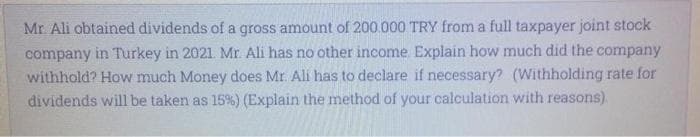 Mr. Ali obtained dividends of a gross amount of 200.000 TRY from a full taxpayer joint stock
company in Turkey in 2021. Mr. Ali has no other income. Explain how much did the company
withhold? How much Money does Mr. Ali has to declare if necessary? (Withholding rate for
dividends will be taken as 15%) (Explain the method of your calculation with reasons).
