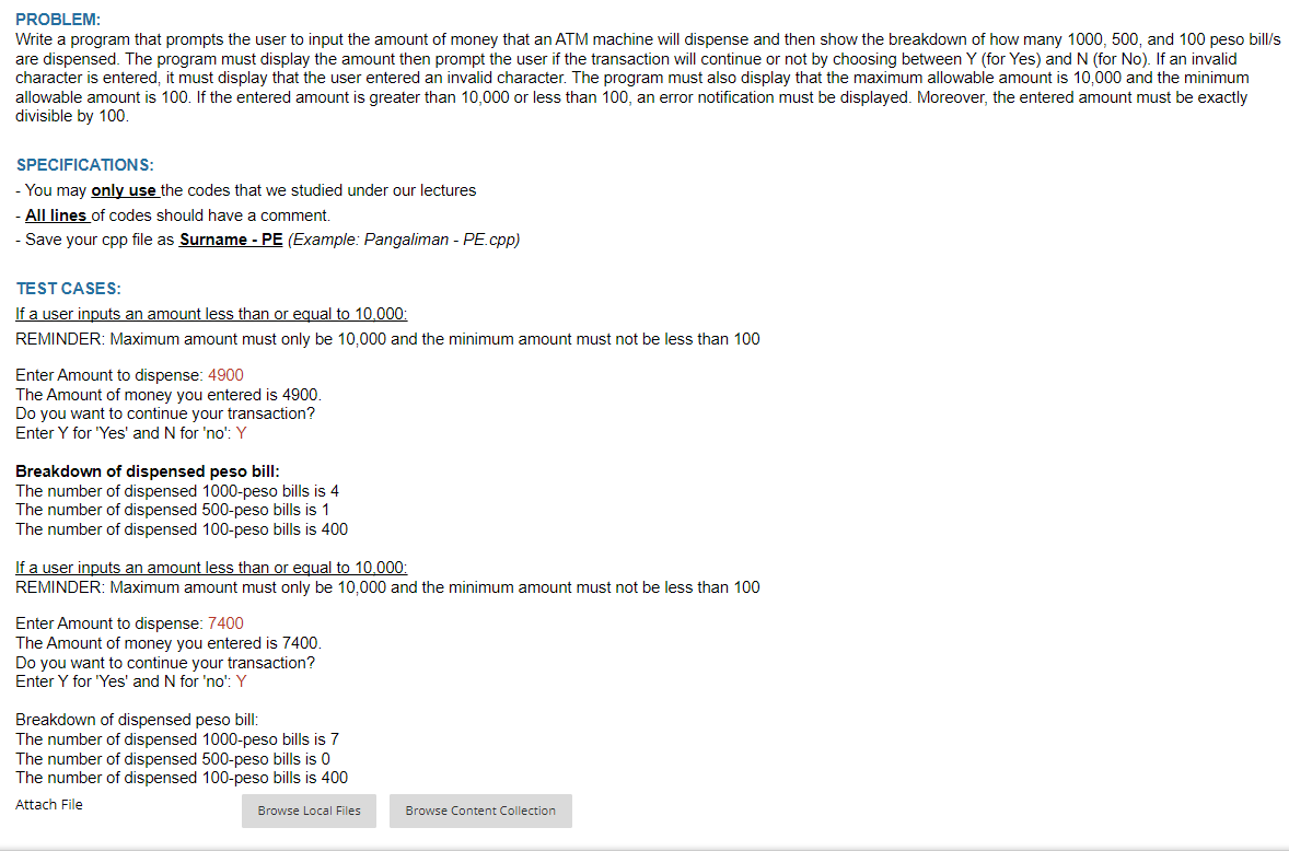 PROBLEM:
Write a program that prompts the user to input the amount of money that an ATM machine will dispense and then show the breakdown of how many 1000, 500, and 100 peso bill/s
are dispensed. The program must display the amount then prompt the user if the transaction will continue or not by choosing between Y (for Yes) and N (for No). If an invalid
character is entered, it must display that the user entered an invalid character. The program must also display that the maximum allowable amount is 10,000 and the minimum
allowable amount is 100. If the entered amount is greater than 10,000 or less than 100, an error notification must be displayed. Moreover, the entered amount must be exactly
divisible by 100.
SPECIFICATIONS:
- You may only use the codes that we studied under our lectures
All lines of codes should have a comment.
- Save your cpp file as Surname - PE (Example: Pangaliman - PE.cpp)
TEST CASES:
If a user inputs an amount less than or equal to 10,000:
REMINDER: Maximum amount must only be 10,000 and the minimum amount must not be less than 100
Enter Amount to dispense: 4900
The Amount of money you entered is 4900.
Do you want to continue your transaction?
Enter Y for "Yes' and N for 'no': Y
Breakdown of dispensed peso bill:
The number of dispensed 1000-peso bills is 4
The number of dispensed 500-peso bills is 1
The number of dispensed 100-peso bills is 400
If a user inputs an amount less than or equal to 10.000:
REMINDER: Maximum amount must only be 10,000 and the minimum amount must not be less than 100
Enter Amount to dispense: 7400
The Amount of money you entered is 7400.
Do you want to continue your transaction?
Enter Y for 'Yes' and N for 'no': Y
Breakdown of dispensed peso bill:
The number of dispensed 1000-peso bills is 7
The number of dispensed 500-peso bills is 0
The number of dispensed 100-peso bills is 400
Attach File
Browse Local Files
Browse Content Collection
