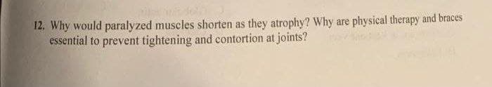 12. Why would paralyzed muscles shorten as they atrophy? Why are physical therapy and braces
essential to prevent tightening and contortion at joints?
