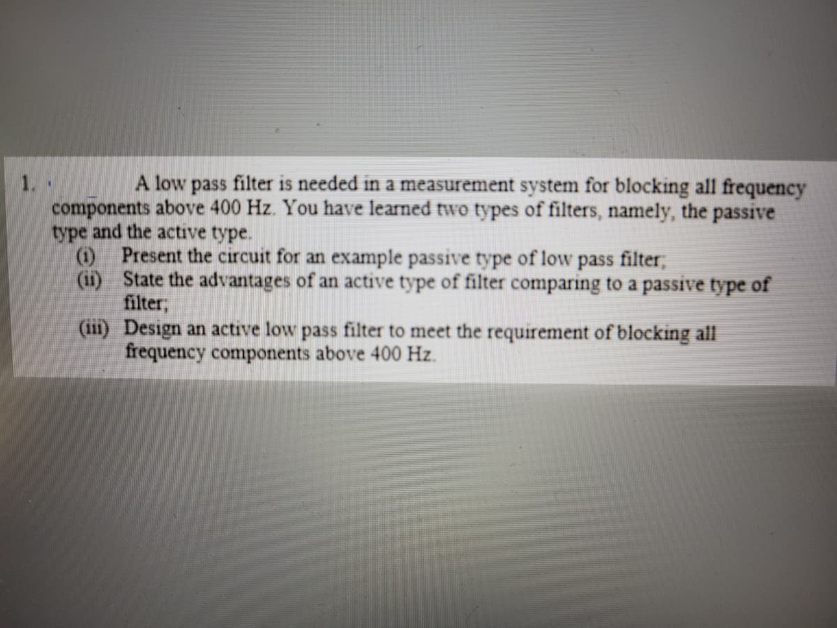 A low pass filter is needed in a measurement system for blocking all frequency
1.
components above 400 Hz. You have learned two types of filters, namely, the passive
type and the active type.
O Present the circuit for an example passive type of low pass filter;
(1) State the advantages of an active type of filter comparing to a passive type of
filter,
(11i) Design an active low pass filter to meet the requirement of blocking all
frequency components above 400 Hz.
