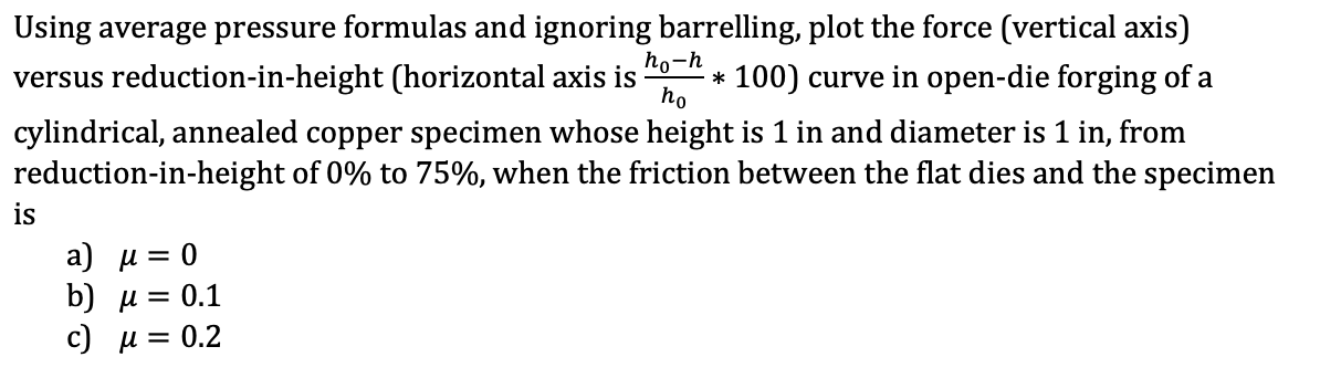 Using average pressure formulas and ignoring barrelling, plot the force (vertical axis)
versus reduction-in-height (horizontal axis is *100) curve in open-die forging of a
cylindrical, annealed copper specimen whose height is 1 in and diameter is 1 in, from
reduction-in-height of 0% to 75%, when the friction between the flat dies and the specimen
ho-h
ho
is
a) μ = 0
b) μ
c)
μ
= 0.1
0.2