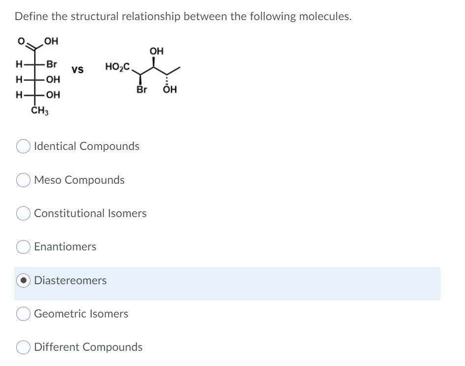 Define the structural relationship between the following molecules.
OH
OH
H-
Br
vs
HO2C.
OH
Br
ÕH
H-
OH
ČH3
Identical Compounds
Meso Compounds
Constitutional Isomers
Enantiomers
Diastereomers
Geometric Isomers
Different Compounds
I I I
