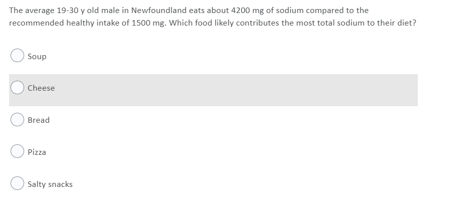 The average 19-30 y old male in Newfoundland eats about 4200 mg of sodium compared to the
recommended healthy intake of 1500 mg. Which food likely contributes the most total sodium to their diet?
Soup
Cheese
Bread
Pizza
Salty snacks
