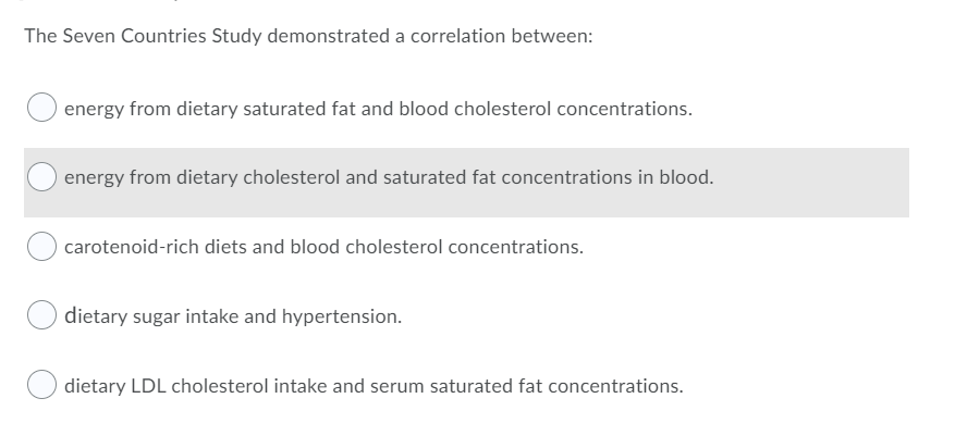 The Seven Countries Study demonstrated a correlation between:
energy from dietary saturated fat and blood cholesterol concentrations.
energy from dietary cholesterol and saturated fat concentrations in blood.
carotenoid-rich diets and blood cholesterol concentrations.
dietary sugar intake and hypertension.
dietary LDL cholesterol intake and serum saturated fat concentrations.
