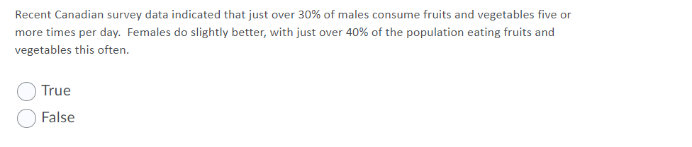 Recent Canadian survey data indicated that just over 30% of males consume fruits and vegetables five or
more times per day. Females do slightly better, with just over 40% of the population eating fruits and
vegetables this often.
True
False
