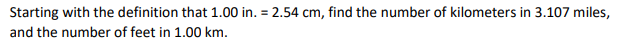 Starting with the definition that 1.00 in. = 2.54 cm, find the number of kilometers in 3.107 miles,
and the number of feet in 1.00 km.
