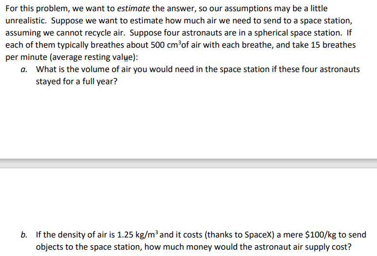 For this problem, we want to estimate the answer, so our assumptions may be a little
unrealistic. Suppose we want to estimate how much air we need to send to a space station,
assuming we cannot recycle air. Suppose four astronauts are in a spherical space station. If
each of them typically breathes about 500 cm³of air with each breathe, and take 15 breathes
per minute (average resting value):
a. What is the volume of air you would need in the space station if these four astronauts
stayed for a full year?
b. If the density of air is 1.25 kg/m³ and it costs (thanks to SpaceX) a mere $100/kg to send
objects to the space station, how much money would the astronaut air supply cost?
