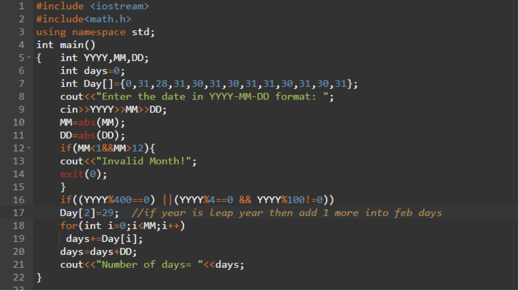 1
#include <iostream>
2
#include<math.h>
3 using namespace std;
int main()
int YYYY,MM, DD;
int days=0;
int Day[]={0,31,28,31,30,31,30,31,31,30,31,30,31};
4.
5- {
7
cout<<"Enter the date in YYYY-MM-DD format:
cin>>YYYY>>MM>>DD;
MM=abs(MM);
DD=abs(DD);
if(MM<1&&MM>12){
cout<<"Invalid Month!";
exit(0);
}
if((YYYY%400==0) ||(YYYY%4==0 && YY%100!=0))
Day[2]=29; //if year is leap year then add 1 more into feb days
for(int i=0;i<MM;i++)
days+=Day[i];
days=days+DD;
cout<<"Number of days= "<<days;
10
11
12
13
14
15
16
17
18
19
20
21
22 }
