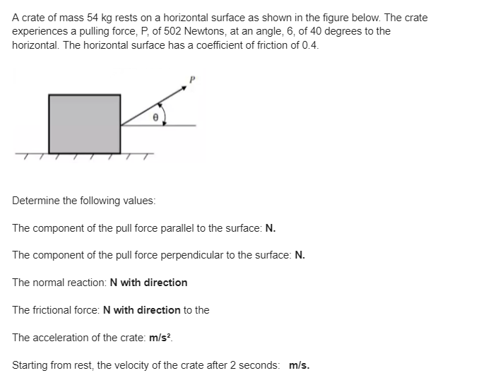 A crate of mass 54 kg rests on a horizontal surface as shown in the figure below. The crate
experiences a pulling force, P, of 502 Newtons, at an angle, 6, of 40 degrees to the
horizontal. The horizontal surface has a coefficient of friction of 0.4.
Determine the following values:
The component of the pull force parallel to the surface: N.
The component of the pull force perpendicular to the surface: N.
The normal reaction: N with direction
The frictional force: N with direction to the
The acceleration of the crate: m/s²
Starting from rest, the velocity of the crate after 2 seconds: m/s.