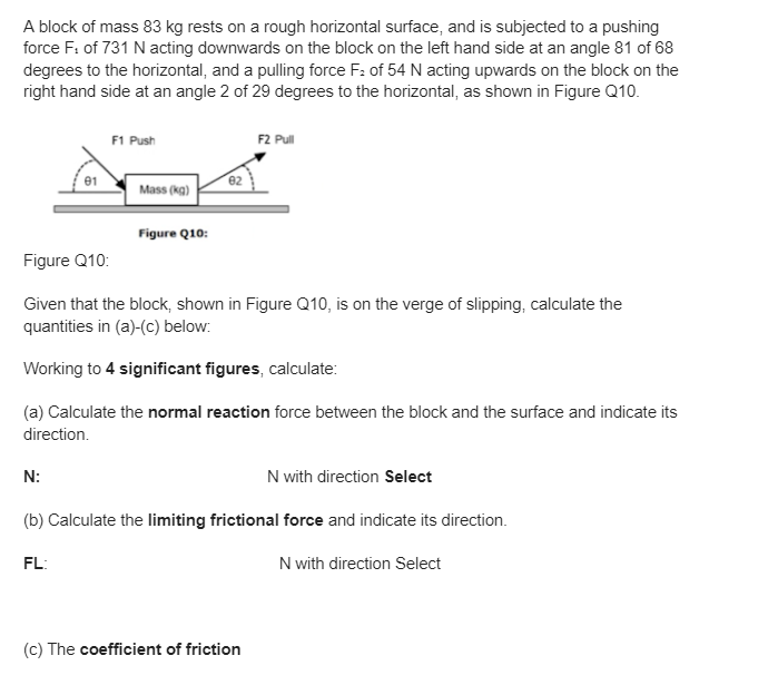 A block of mass 83 kg rests on a rough horizontal surface, and is subjected to a pushing
force F: of 731 N acting downwards on the block on the left hand side at an angle 81 of 68
degrees to the horizontal, and a pulling force F2 of 54 N acting upwards on the block on the
right hand side at an angle 2 of 29 degrees to the horizontal, as shown in Figure Q10.
F1 Push
F2 Pull
01
02
Mass (kg)
Figure Q10:
Figure Q10:
Given that the block, shown in Figure Q10, is on the verge of slipping, calculate the
quantities in (a)-(c) below:
Working to 4 significant figures, calculate:
(a) Calculate the normal reaction force between the block and the surface and indicate its
direction.
N:
N with direction Select
(b) Calculate the limiting frictional force and indicate its direction.
FL:
(c) The coefficient of friction
N with direction Select