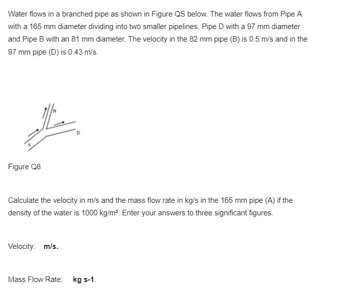 Water flows in a branched pipe as shown in Figure QS below. The water flows from Pipe A
with a 165 mm diameter dividing into two smaller pipelines, Pipe D with a 97 mm diameter
and Pipe B with an 81 mm diameter. The velocity in the 82 mm pipe (B) is 0.5 m/s and in the
97 mm pipe (D) is 0.43 m/s.
Figure Q8
Calculate the velocity in m/s and the mass flow rate in kg/s in the 165 mm pipe (A) if the
density of the water is 1000 kg/m³. Enter your answers to three significant figures.
Velocity: m/s.
Mass Flow Rate: kg s-1.