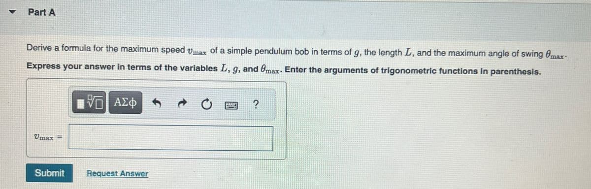 Part A
Derive a formula for the maximum speed max of a simple pendulum bob in terms of g, the length L, and the maximum angle of swing @max-
Express your answer in terms of the variables L, g, and max. Enter the arguments of trigonometric functions in parenthesis.
ΜΕ ΑΣΦ
?
Umax
Submit
Request Answer