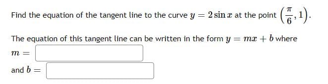 Find the equation of the tangent line to the curve y = 2 sina at the point (,1).
The equation of this tangent line can be written in the form y = mx + b where
m =
and b =