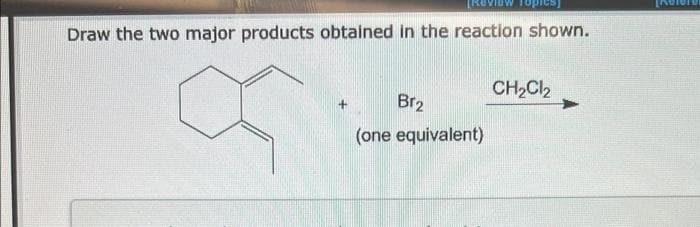 [RO
Topics]
Draw the two major products obtained in the reaction shown.
Br₂
(one equivalent)
CH₂Cl₂