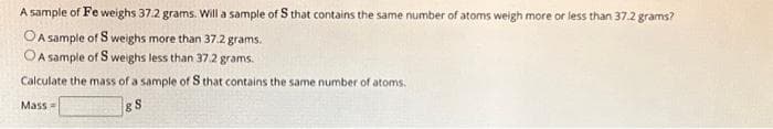 A sample of Fe weighs 37.2 grams. Will a sample of S that contains the same number of atoms weigh more or less than 37.2 grams?
OA sample of Sweighs more than 37.2 grams.
OA sample of S weighs less than 37.2 grams.
Calculate the mass of a sample of S that contains the same number of atoms.
& S
Mass=