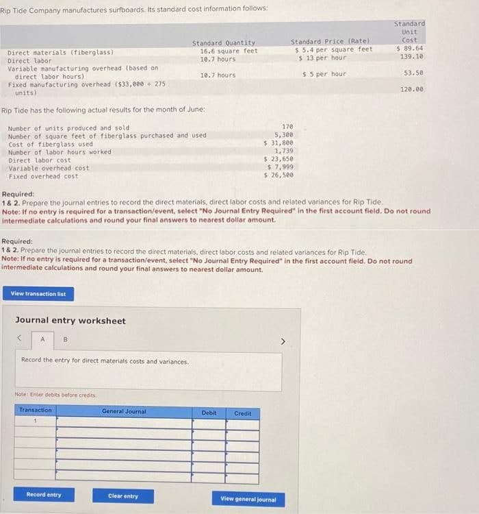 Rip Tide Company manufactures surfboards. Its standard cost information follows:
Direct materials (fiberglass)
Direct labor
Variable manufacturing overhead (based on
direct labor hours).
Fixed manufacturing overhead ($33,000+ 275
units)
Rip Tide has the following actual results for the month of June:
Number of units produced and sold
Number of square feet of fiberglass purchased and used
Cost of fiberglass used
Number of labor hours worked
Direct labor cost
Variable overhead cost
Fixed overhead cost
Required:
1& 2. Prepare the journal entries to record the direct materials, direct labor costs and related variances for Rip Tide.
View transaction list
Journal entry worksheet
Required:
1 & 2. Prepare the journal entries to record the direct materials, direct labor costs and related variances for Rip Tide.
A
Note: If no entry is required for a transaction/event, select "No Journal Entry Required" in the first account field. Do not round
intermediate calculations and round your final answers to nearest dollar amount.
Record the entry for direct materials costs and variances.
Standard Quantity
16.6 square feet
10.7 hours
10.7 hours
Note: If no entry is required for a transaction/event, select "No Journal Entry Required" in the first account field. Do not round
intermediate calculations and round your final answers to nearest dollar amount.
B
Note: Enter debits before credits
Transaction.
1
Record entry
General Journal
Clear entry
Standard Price (Rate):
$ 5.4 per square feet
$ 13 per hour
$5 per hour
170
5,300
$ 31,800
1,739
$ 23,650
$7,999
$ 26,500
Debit
Credit
Standard
Unit
Cost
$ 89.64
139.10
53.50
View general journal
120.00