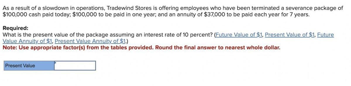 As a result of a slowdown in operations, Tradewind Stores is offering employees who have been terminated a severance package of
$100,000 cash paid today; $100,000 to be paid in one year; and an annuity of $37,000 to be paid each year for 7 years.
Required:
What is the present value of the package assuming an interest rate of 10 percent? (Future Value of $1, Present Value of $1, Future
Value Annuity of $1, Present Value Annuity of $1.)
Note: Use appropriate factor(s) from the tables provided. Round the final answer to nearest whole dollar.
Present Value