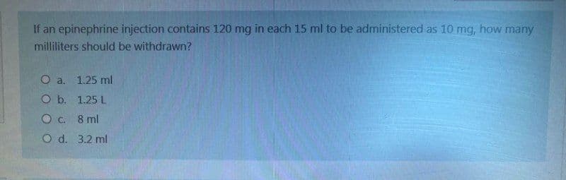 If an epinephrine injection contains 120 mg in each 15 ml to be administered as 10 mg, how many
milliliters should be withdrawn?
O a. 1.25 ml
O b.
1.25 L
O c. 8 ml
O d. 3.2 ml