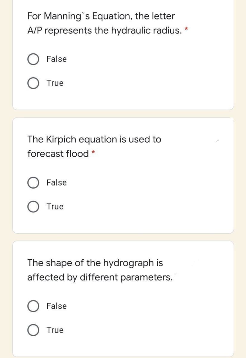 For Manning's Equation, the letter
A/P represents the hydraulic radius. *
O False
O True
The Kirpich equation is used to
forecast flood *
False
True
The shape of the hydrograph is
affected by different parameters.
False
O True
