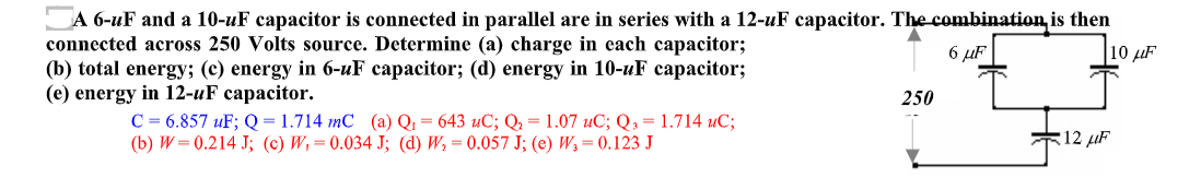 A 6-uF and a 10-uF capacitor is connected in parallel are in series with a 12-uF capacitor. The combination, is then
connected across 250 Volts source. Determine (a) charge in each capacitor;
(b) total energy; (c) energy in 6-uF capacitor; (d) energy in 10-uF capacitor;
(e) energy in 12-uF capacitor.
6 µF
10 µF
250
C = 6.857 uF; Q = 1.714 mC (a) Q1 = 643 uC; Q2 = 1.07 uC; Q, = 1.714 uC;
(b) W= 0.214 J; (c) W,=0.034 J; (d) W, = 0.057 J; (e) W, = 0.123 J
*12 µF

