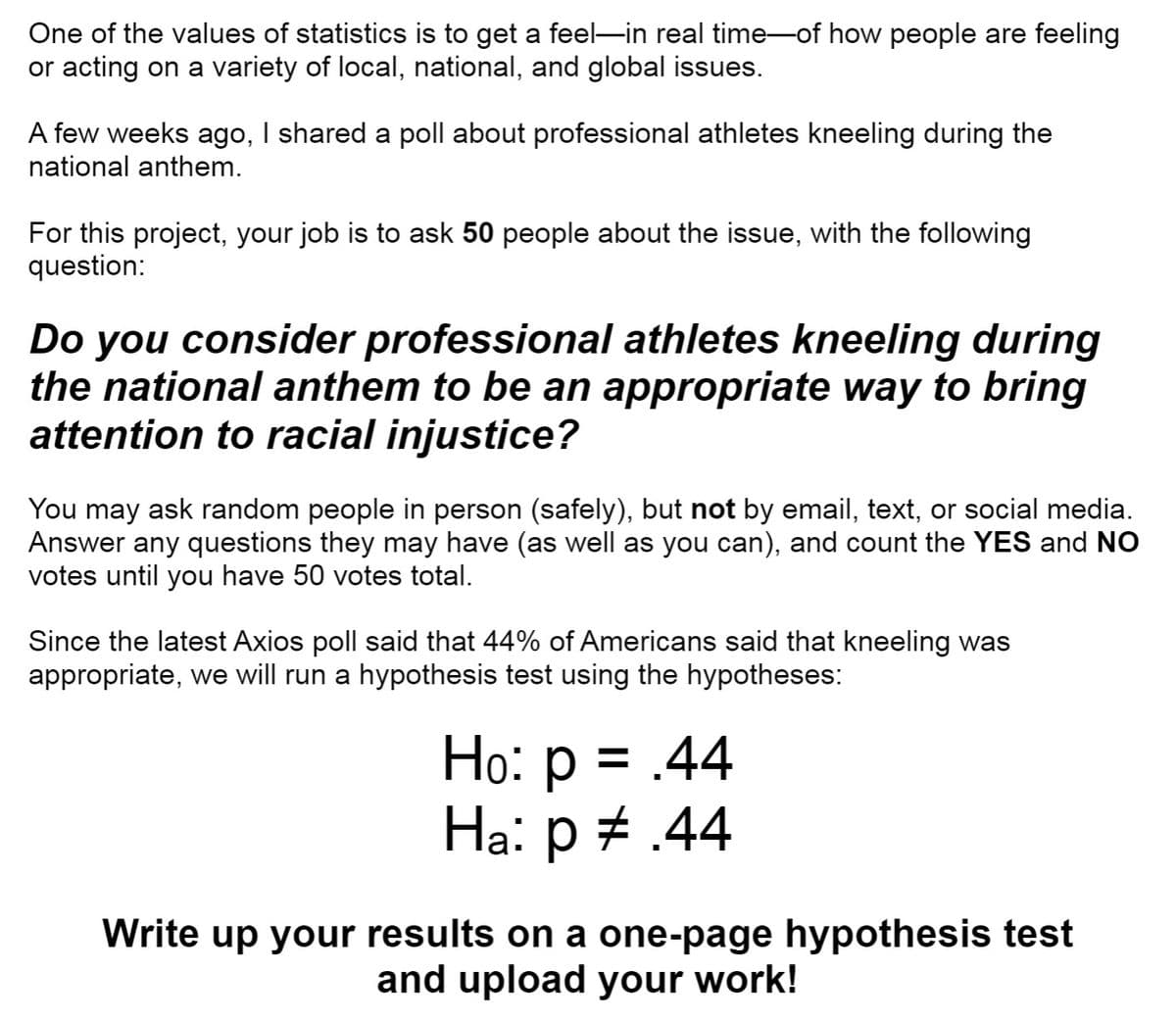 One of the values of statistics is to get a feel-in real time-of how people are feeling
or acting on a variety of local, national, and global issues.
A few weeks ago, I shared a poll about professional athletes kneeling during the
national anthem.
For this project, your job is to ask 50 people about the issue, with the following
question:
Do you consider professional athletes kneeling during
the national anthem to be an appropriate way to bring
attention to racial injustice?
You may ask random people in person (safely), but not by email, text, or social media.
Answer any questions they may have (as well as you can), and count the YES and NO
votes until you have 50 votes total.
Since the latest Axios poll said that 44% of Americans said that kneeling was
appropriate, we will run a hypothesis test using the hypotheses:
Ho: p = .44
Ha: p + .44
%3D
Write up your results on a one-page hypothesis test
and upload your work!
