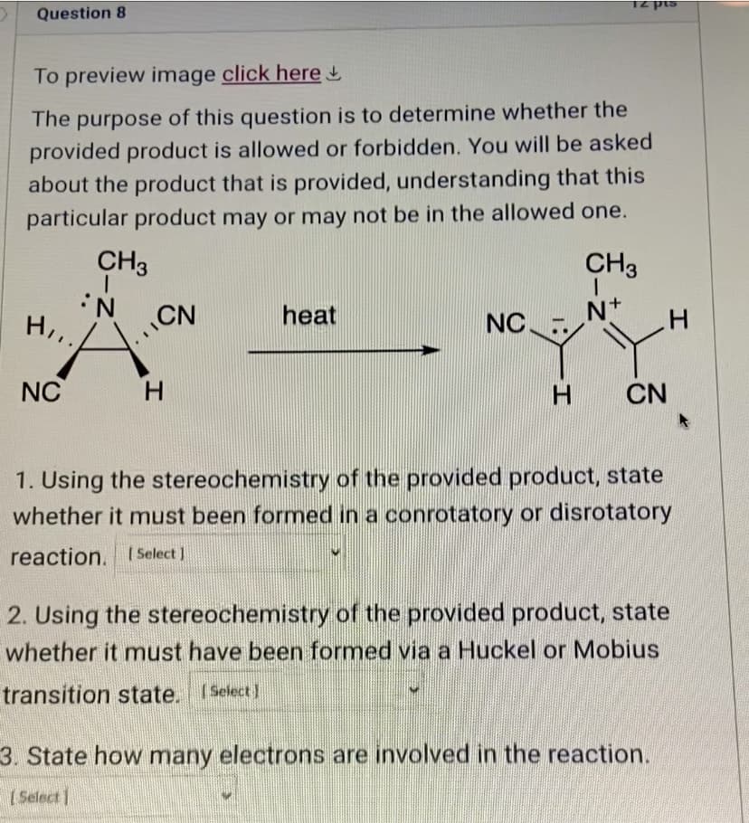 Question 8
T2 pts
To preview image click here
The purpose of this question is to determine whether the
provided product is allowed or forbidden. You will be asked
about the product that is provided, understanding that this
particular product may or may not be in the allowed one.
CH3
CH3
N
H,,.
CN
heat
N+
NC.
NC
H
H CN
1. Using the stereochemistry of the provided product, state
whether it must been formed in a conrotatory or disrotatory
reaction. [Select]
2. Using the stereochemistry of the provided product, state
whether it must have been formed via a Huckel or Mobius
transition state. (Select)
3. State how many electrons are involved in the reaction.
[Select]
H