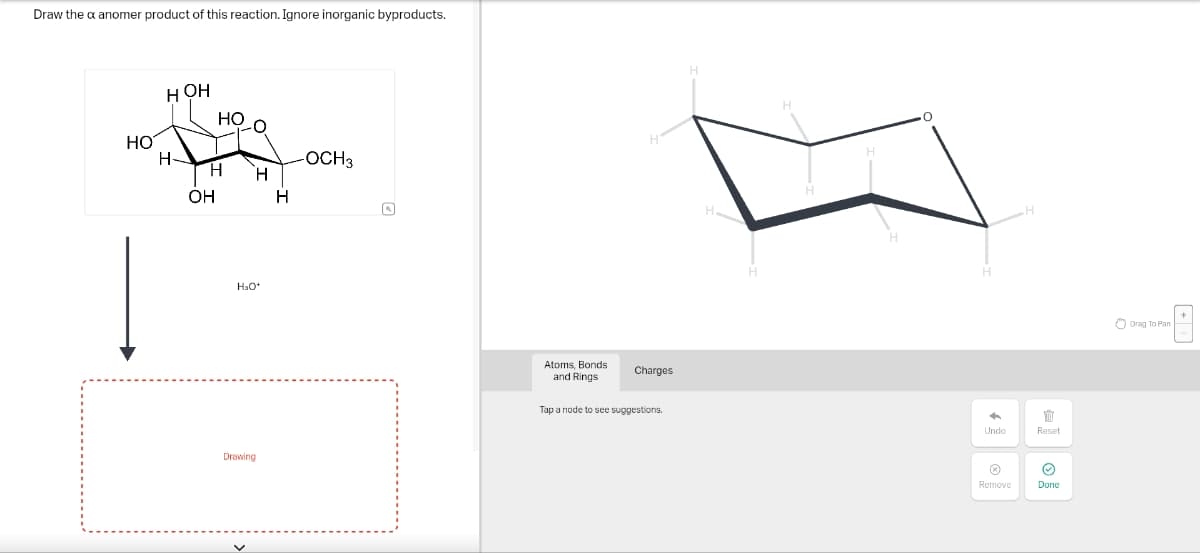 Draw the x anomer product of this reaction. Ignore inorganic byproducts.
HO
HOH
HO
H
H
H
OH
H
H₂O*
Drawing
OCH3
Atoms, Bonds
and Rings
Charges
Tap a node to see suggestions.
H
H.
H
H
H
H
H
Undo
Reset
Remove
Done
Drag To Pan