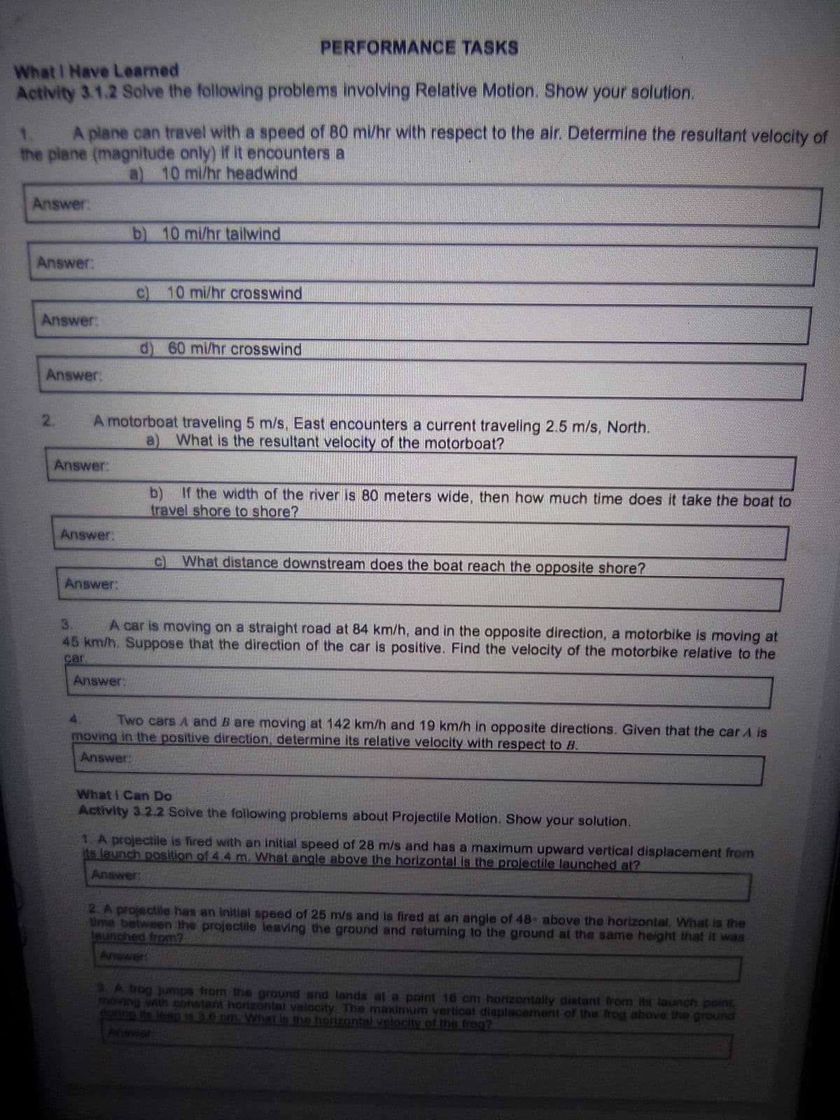 PERFORMANCE TASKS
What I Have Learned
Activity 3.1.2 Solve the following problems involving Relative Motion. Show your solution.
A plane can travel with a speed of 80 mi/hr with respect to the air. Determine the resultant velocity of
the plane (magnitude only) If it encounters a
a) 10 mi/hr headwind
1.
Answer:
b) 10 mi/hr tailwind
Answer:
10 mi/hr crosswind
Answer:
60 mi/hr crosswind
Answer:
A motorboat traveling 5 m/s, East encounters a current traveling 2.5 m/s, North.
a) What is the resultant velocity of the motorboat?
2.
Answer:
b)
If the width of the river is 80 meters wide, then how much time does it take the boat to
travel shore to shore?
Answer:
What distance downstream does the boat reach the opposite shore?
Answer:
A car is moving on a straight road at 84 km/h, and in the opposite direction, a motorbike is moving at
45 km/h. Suppose that the direction of the car is positive. Find the velocity of the motorbike relative to the
3.
car
Answer:
Two cars A and B are moving at 142 km/h and 19 km/h In opposite directions. Given that the car A is
moving in the positive direction, determine its relative velocity with respect to B.
Answer:
What I Can Do
Activity 3.2.2 Solve the following problems about Projectile Motion. Show your solution.
1. A projectile is fired with an initial speed of 28 m/s and has a maximum upward vertical displacement from
its leunch position of 4.4 m. What angle above the horizontal Is the projectile launched at?
Answer:
2.A projectile has an initial speed of 25 m/s and is fired at an angle of 48 above the horizontal. What is the
Ume between the projectile leaving the ground and returning to the ground at the same height that it was
launched from?
Anawer
A rog jumps from the ground and lands at a point 16 cm horizontally distant from its launch point
moving with oonstant horzontal velocity The maximum vertical displacement of the frog above the ground
ing ts leap is 3.0 cm. What is the horizontal velocity of the frog?
