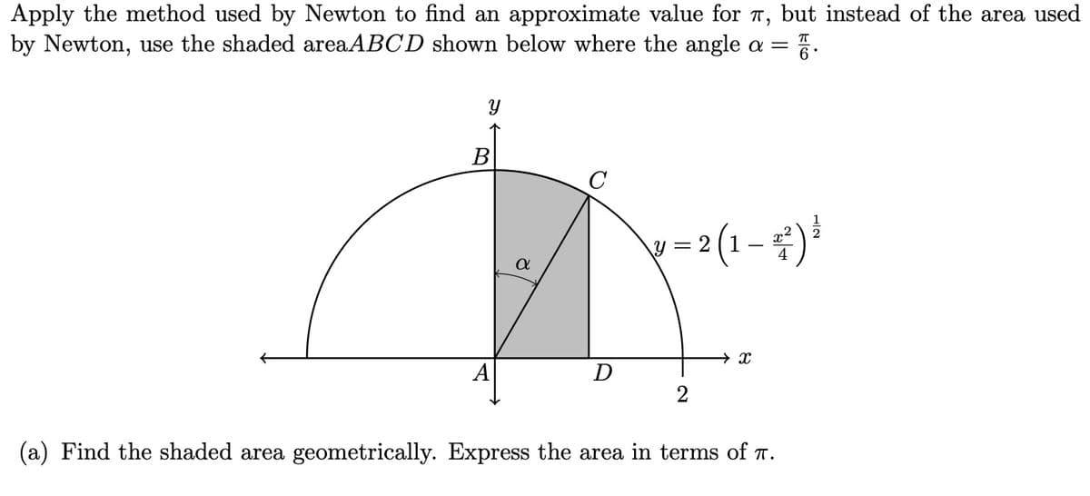 Apply the method used by Newton to find an approximate value for π, but instead of the area used
by Newton, use the shaded areaABCD shown below where the angle a = 6°
У
πT
B
C
1 = 2 (1 - 4) ³
α
A
D
2
x
(a) Find the shaded area geometrically. Express the area in terms of π.