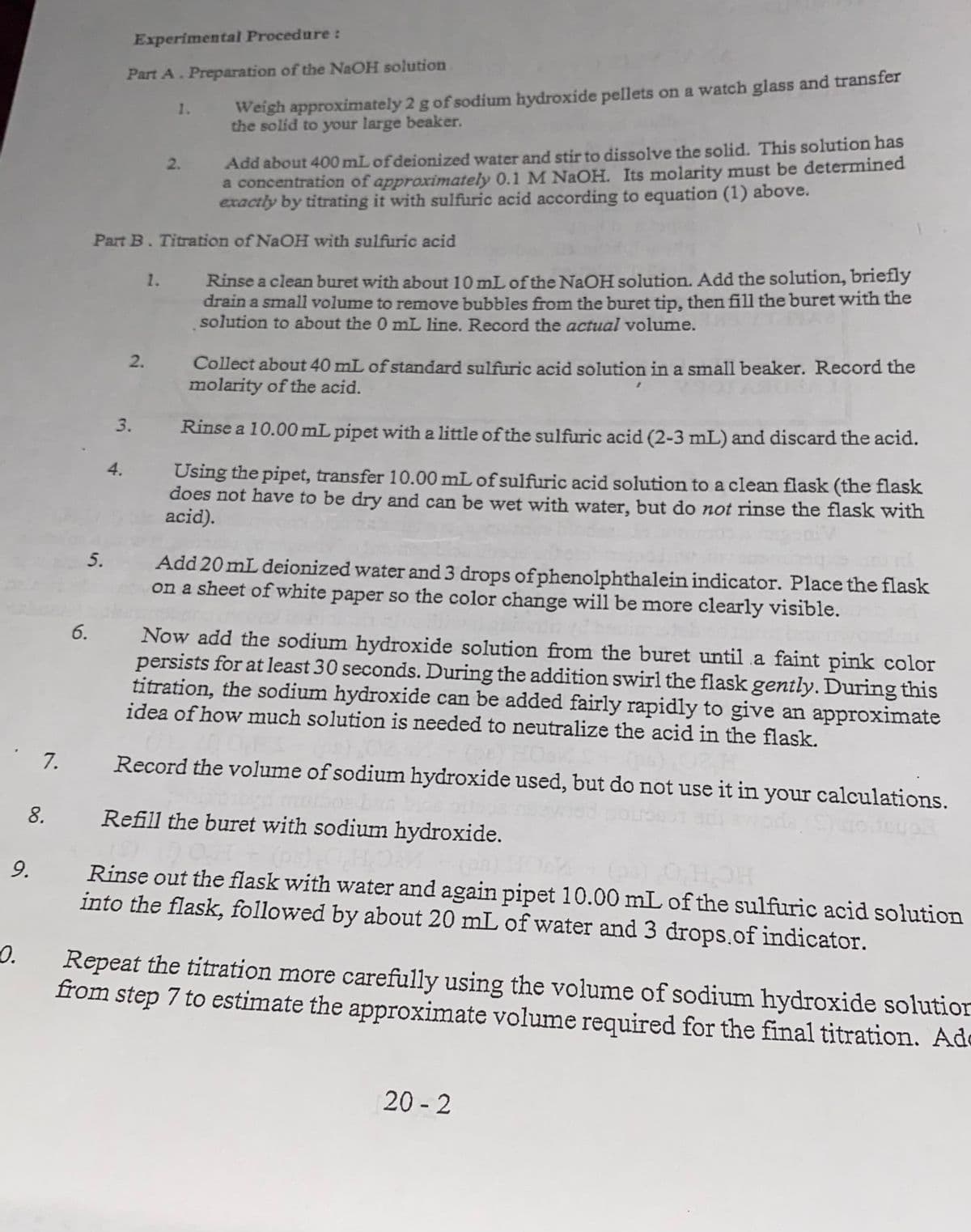 Experimental Procedure:
Part A. Preparation of the NAOH solution
Weigh approximately 2 g of sodium hydroxide pellets on a watch glass and transfer
the solid to your large beaker.
1.
Add about 400 mL of deionized water and stir to dissolve the solid. This solution has
a concentration of approximately 0.1 M NAOH. Its molarity must be determined
exactly by titrating it with sulfuric acid according to equation (1) above.
2.
Part B. Titration of NaOH with sulfuric acid
1. Rinse a clean buret with about 10 mL of the NaOH solution. Add the solution, briefly
drain a small volume to remove bubbles from the buret tip, then fill the buret with the
solution to about the 0 mL line. Record the actual volume.
2.
Collect about 40 mL of standard sulfuric acid solution in a small beaker. Record the
molarity of the acid.
3.
Rinse a 10.00 mL pipet with a little of the sulfuric acid (2-3 mL) and discard the acid.
4.
Using the pipet, transfer 10.00 mL of sulfuric acid solution to a clean flask (the flask
does not have to be dry and can be wet with water, but do not rinse the flask with
acid).
5.
Add 20 mL deionized water and 3 drops ofphenolphthalein indicator. Place the flask
on a sheet of white paper so the color change will be more clearly visible.
6.
Now add the sodium hydroxide solution from the buret until a faint pink color
persists for at least 30 seconds. During the addition swirl the flask gently. During this
titration, the sodium hydroxide can be added fairly rapidly to give an approximate
idea of how much solution is needed to neutralize the acid in the flask.
7.
Record the volume of sodium hydroxide used, but do not use it in your calculations.
8.
Refill the buret with sodium hydroxide.
9.
Rinse out the flask with water and again pipet 10.00 mL of the sulfuric acid solution
into the flask, followed by about 20 mL of water and 3 drops.of indicator.
0.
Repeat the titration more carefully using the volume of sodium hydroxide solution
from step 7 to estimate the approximate volume required for the final titration. Ade
20 - 2
