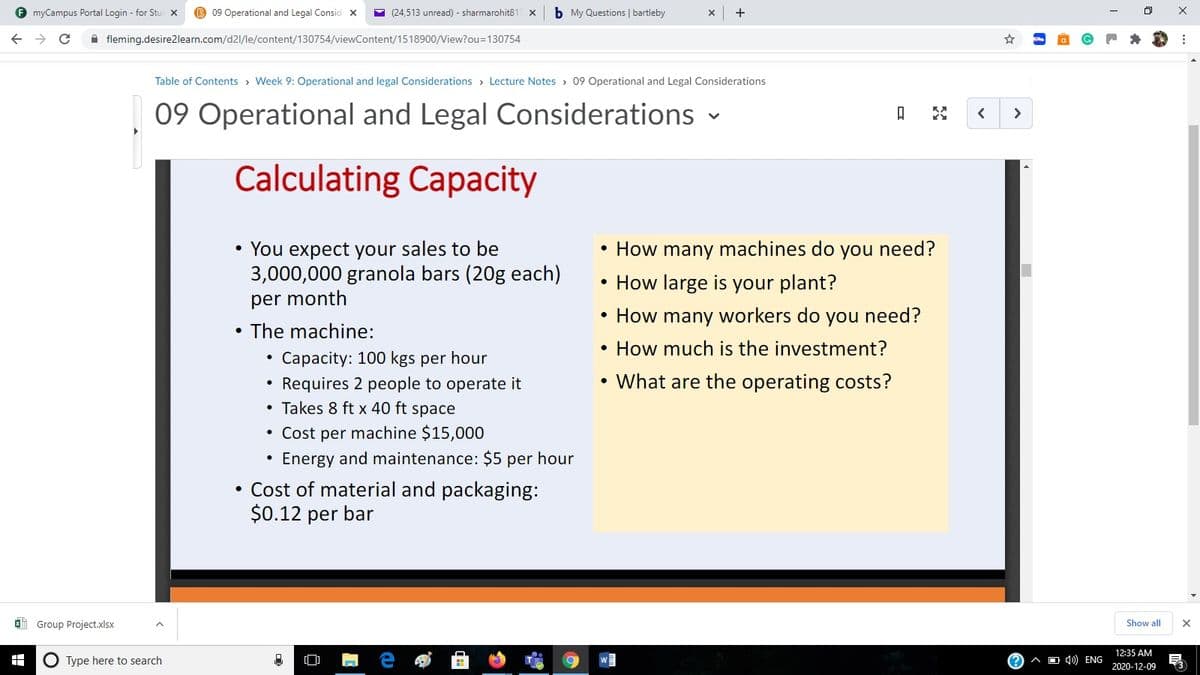 F myCampus Portal Login - for Stu X
B 09 Operational and Legal Consid x
E (24,513 unread) - sharmarohit81
b My Questions | bartleby
A fleming.desire2learn.com/d21/le/content/130754/viewContent/1518900/View?ou=130754
Table of Contents > Week 9: Operational and legal Considerations > Lecture Notes > 09 Operational and Legal Considerations
09 Operational and Legal Considerations -
>
Calculating Capacity
• How many machines do you need?
• You expect your sales to be
3,000,000 granola bars (20g each)
• How large is your plant?
per month
• How many workers do you need?
The machine:
• How much is the investment?
Capacity: 100 kgs per hour
• What are the operating costs?
Requires 2 people to operate it
Takes 8 ft x 40 ft space
• Cost per machine $15,000
Energy and maintenance: $5 per hour
• Cost of material and packaging:
$0.12 per bar
I Group Project.xlsx
Show all
12:35 AM
O Type here to search
A O 4) ENG
2020-12-09
