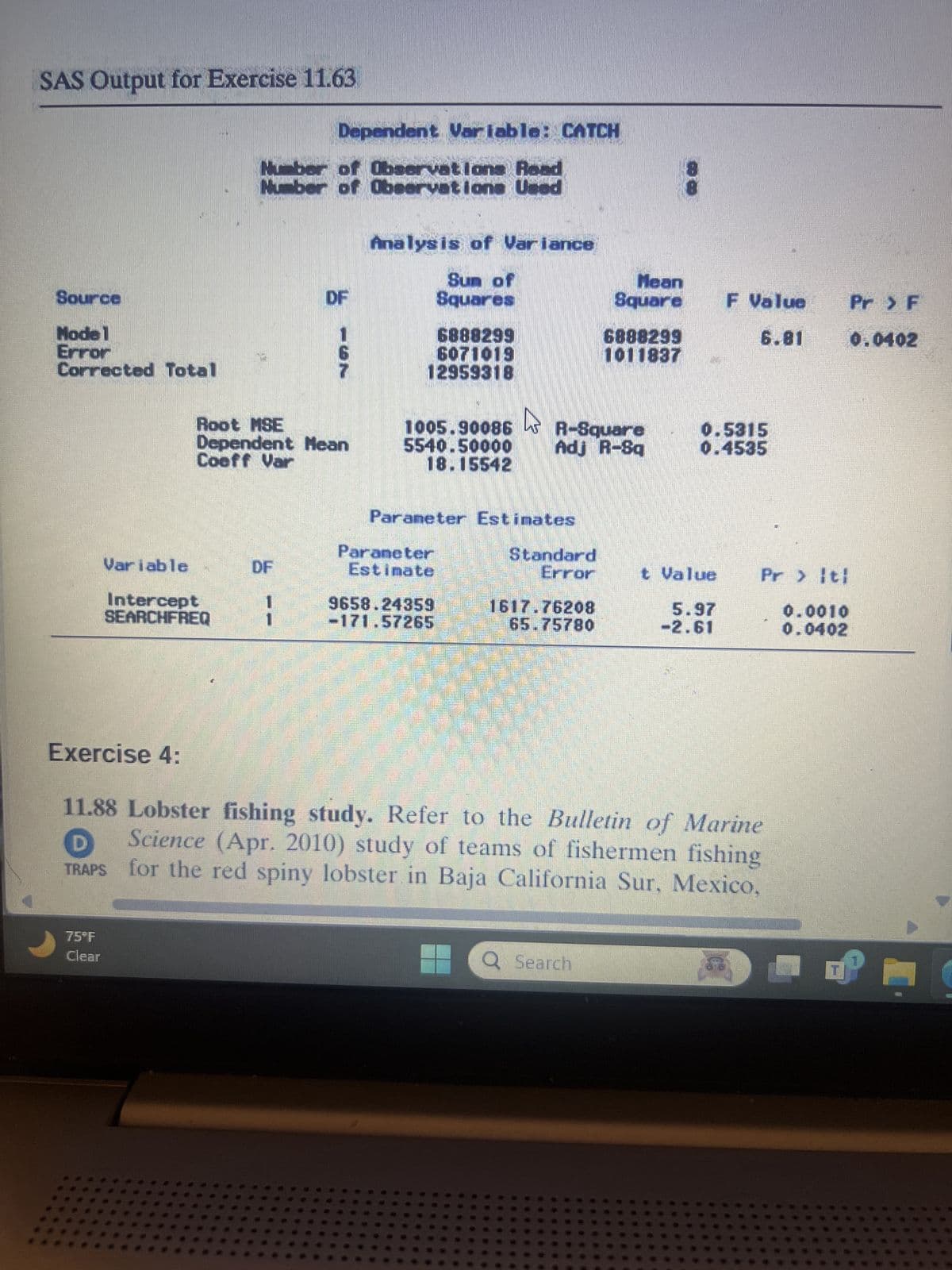 SAS Output for Exercise 11.63
Dependent Variable: CATCH
Source
Mode 1
Error
Corrected Total
Numb
of Observations Read
of Observations Used
DF
137
Analysis of Variance
8
8
Sun of
Squares
Mean
Square
F Value
Pr > F
6888299
6888299
6.81
0.0402
6071019
1011837
12959318
Root MSE
1005.90086
R-Square
Dependent Mean
Coeff Var
5540.50000
Adj R-Sq
0.5315
0.4535
18.15542
Parameter Estimates
Variable
DF
HT
Paraneter
Estimate
Standard
Error
Intercept
SEARCHFREQ
9658.24359
-171.57265
1617.76208
65.75780
t Value
5.97
-2.61
Pr > ti
0.0010
0.0402
Exercise 4:
11.88 Lobster fishing study. Refer to the Bulletin of Marine
Science (Apr. 2010) study of teams of fishermen fishing
for the red spiny lobster in Baja California Sur, Mexico,
D
TRAPS
75°F
Clear
Q Search