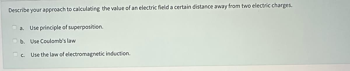 Describe your approach to calculating the value of an electric field a certain distance away from two electric charges.
a. Use principle of superposition.
b. Use Coulomb's law
c.
Use the law of electromagnetic induction.