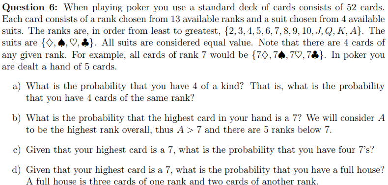 Question 6: When playing poker you use a standard deck of cards consists of 52 cards.
Each card consists of a rank chosen from 13 available ranks and a suit chosen from 4 available
suits. The ranks are, in order from least to greatest, {2, 3, 4, 5, 6, 7, 8, 9, 10, J, Q, K, A}. The
suits are {◊, }. All suits are considered equal value. Note that there are 4 cards of
any given rank. For example, all cards of rank 7 would be {70, 70, 70, 7}. In poker you
are dealt a hand of 5 cards.
a) What is the probability that you have 4 of a kind? That is, what is the probability
that you have 4 cards of the same rank?
b) What is the probability that the highest card in your hand is a 7? We will consider A
to be the highest rank overall, thus A> 7 and there are 5 ranks below 7.
c) Given that your highest card is a 7, what is the probability that you have four 7's?
d) Given that your highest card is a 7, what is the probability that you have a full house?
A full house is three cards of one rank and two cards of another rank.