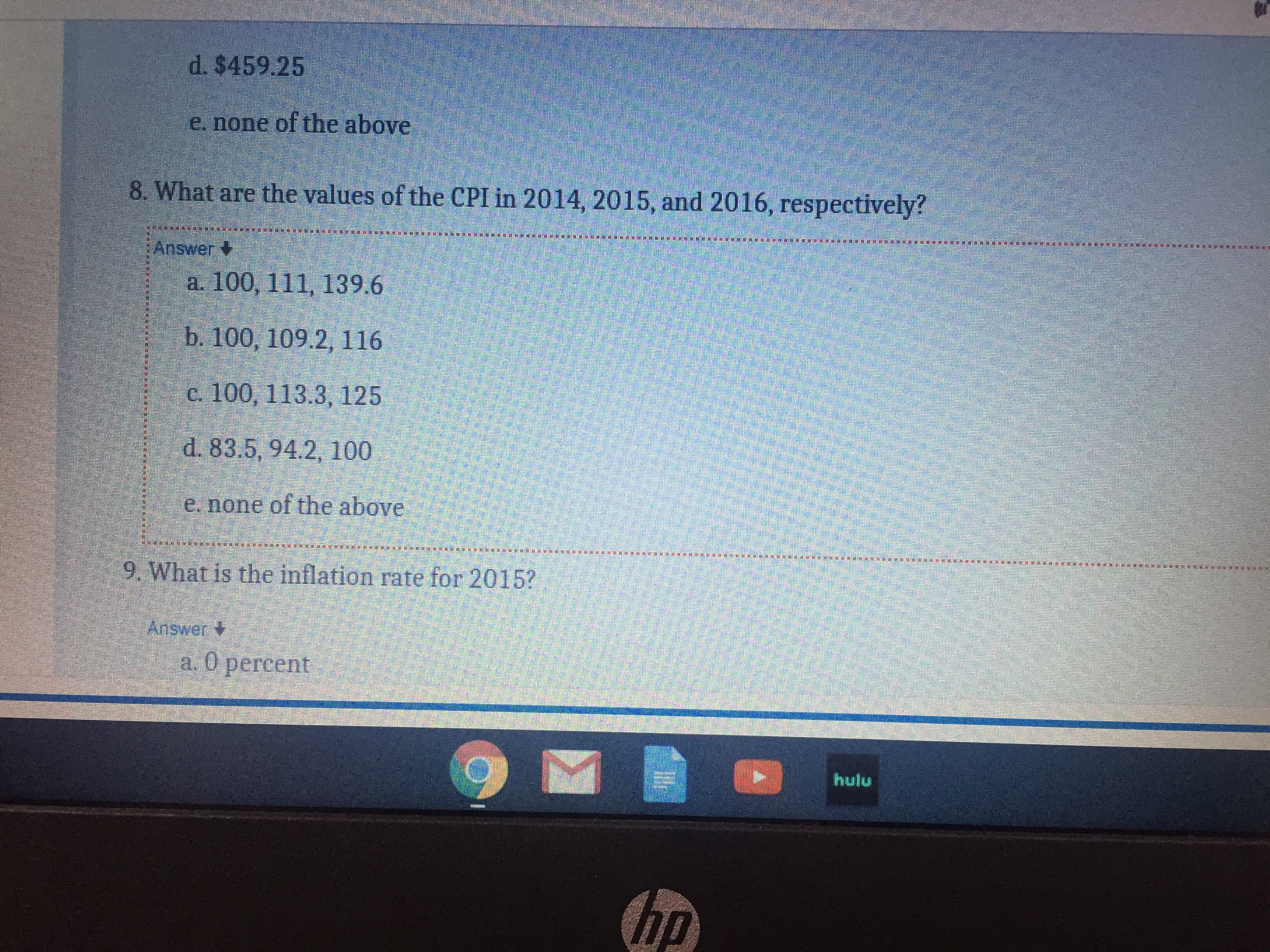 d. $459.25
e. none of the above
8. What are the values of the CPI in 2014, 2015, and 2016, respectively?
Answer
a. 100, 111, 139.6
b. 100, 109.2, 116
c. 100, 113.3, 125
d. 83.5, 94.2, 100
e. none of the above
9. What is the inflation rate for 2015?
Answer
а. О регсent
hulu
hp
