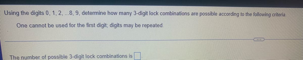 Using the digits 0, 1, 2, ...8, 9, determine how many 3-digit lock combinations are possible according to the following criteria.
One cannot be used for the first digit; digits may be repeated.
The number of possible 3-digit lock combinations is
