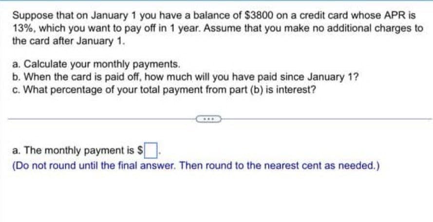 Suppose that on January 1 you have a balance of $3800 on a credit card whose APR is
13%, which you want to pay off in 1 year. Assume that you make no additional charges to
the card after January 1.
a. Calculate your monthly payments.
b. When the card is paid off, how much will you have paid since January 1?
c. What percentage of your total payment from part (b) is interest?
a. The monthly payment is $ ☐.
(Do not round until the final answer. Then round to the nearest cent as needed.)