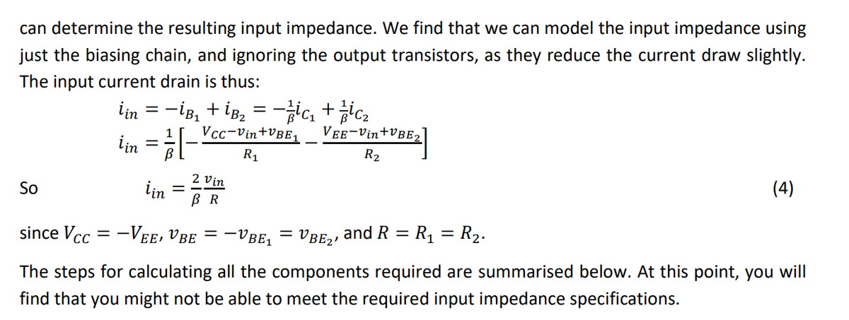 can determine the resulting input impedance. We find that we can model the input impedance using
just the biasing chain, and ignoring the output transistors, as they reduce the current draw slightly.
The input current drain is thus:
İin = −İß₂ + İB₂ = −/ic₁ + ic₂
Vcc-Vin+VBE1
iin = 1/[²
R₁
iin
So
2 Vin
BR
since Vcc= -Vee, Vbe = −1
-VBE₁ =
VEE-Vin+VBE₂
R₂
VBE₂, and R = R₁ = R₂.
(4)
The steps for calculating all the components required are summarised below. At this point, you will
find that you might not be able to meet the required input impedance specifications.