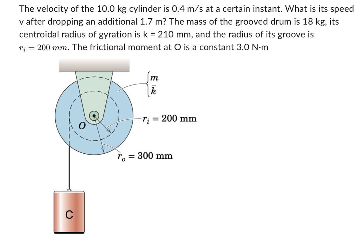 The velocity of the 10.0 kg cylinder is 0.4 m/s at a certain instant. What is its speed
v after dropping an additional 1.7 m? The mass of the grooved drum is 18 kg, its
centroidal radius of gyration is k = 210 mm, and the radius of its groove is
200 mm. The frictional moment at O is a constant 3.0 N·m
ri
=
C
m
k
r₁ = 200 mm
ro=
= 300 mm