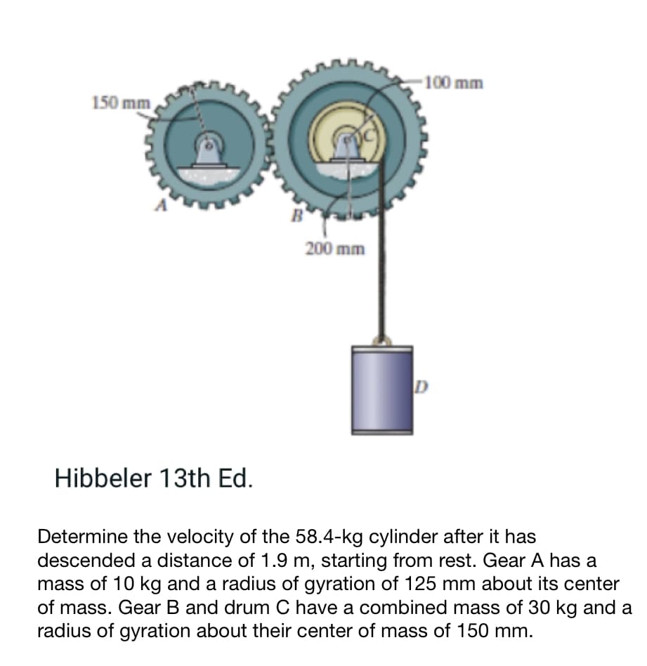 150 mm
Hibbeler 13th Ed.
200 mm
-100 mm
D
Determine the velocity of the 58.4-kg cylinder after it has
descended a distance of 1.9 m, starting from rest. Gear A has a
mass of 10 kg and a radius of gyration of 125 mm about its center
of mass. Gear B and drum C have a combined mass of 30 kg and a
radius of gyration about their center of mass of 150 mm.
