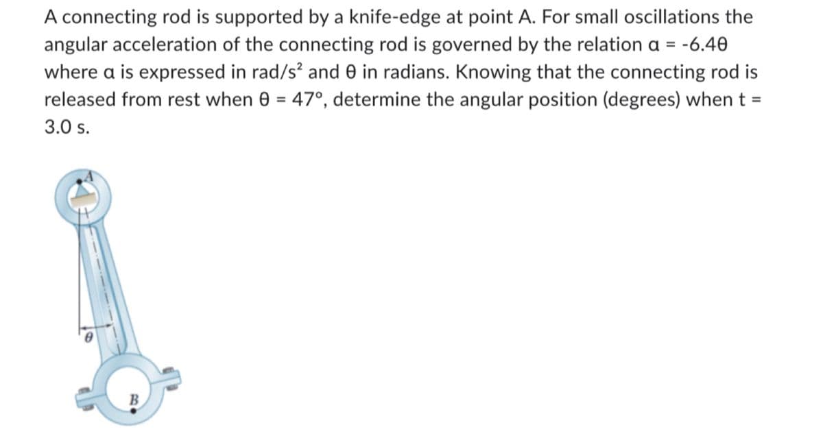 A connecting rod is supported by a knife-edge at point A. For small oscillations the
angular acceleration of the connecting rod is governed by the relation a = -6.40
where a is expressed in rad/s² and 0 in radians. Knowing that the connecting rod is
released from rest when 8 = 47°, determine the angular position (degrees) when t =
3.0 s.