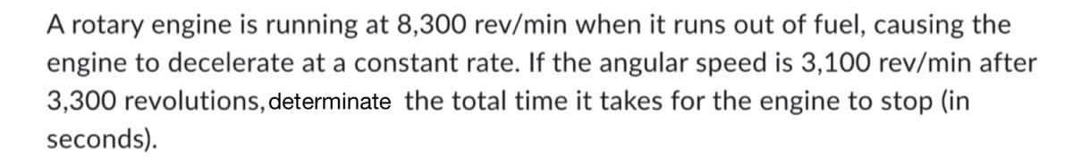 A rotary engine is running at 8,300 rev/min when it runs out of fuel, causing the
engine to decelerate at a constant rate. If the angular speed is 3,100 rev/min after
3,300 revolutions, determinate the total time it takes for the engine to stop (in
seconds).