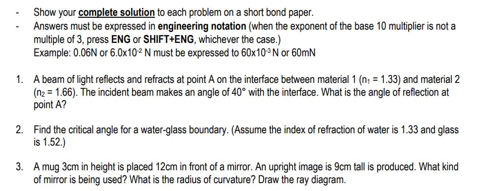 Show your complete solution to each problem a short bond paper.
Answers must be expressed in engineering notation (when the exponent of the base 10 multiplier is not a
multiple of 3, press ENG or SHIFT+ENG, whichever the case.)
Example: 0.06N or 6.0x10-2 N must be expressed to 60x10-³ N or 60mN
1.
A beam of light reflects and refracts at point A on the interface between material 1 (n₁ = 1.33) and material 2
(n₂ = 1.66). The incident beam makes an angle of 40° with the interface. What is the angle of reflection at
point A?
2. Find the critical angle for a water-glass boundary. (Assume the index of refraction of water is 1.33 and glass
is 1.52.)
3. A mug 3cm in height is placed 12cm in front of a mirror. An upright image is 9cm tall is produced. What kind
of mirror is being used? What is the radius of curvature? Draw the ray diagram.