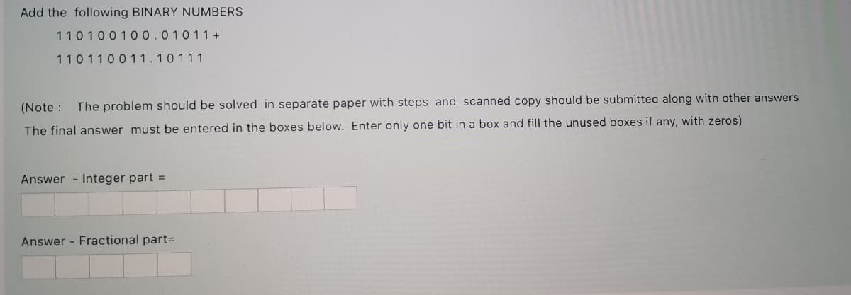 Add the following BINARY NUMBERS
110100100.01011 +
110110011.10111
(Note : The problem should be solved in separate paper with steps and scanned copy should be submitted along with other answers
The final answer must be entered in the boxes below. Enter only one bit in a box and fill the unused boxes if any, with zeros)
Answer - Integer part =
Answer - Fractional part=
