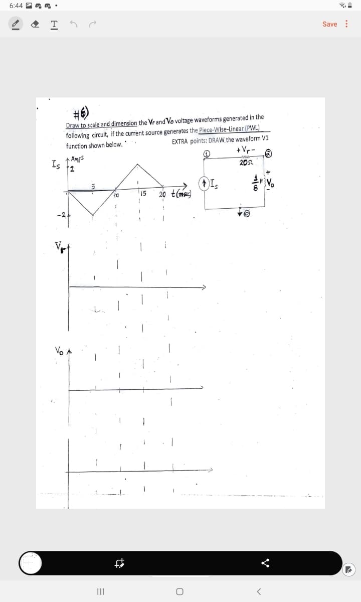 6:44 P a •
Save :
#6)
Draw to scale and dimension the Vrand Vo voltage waveforms generated in the
following circuit, if the current source generates the Piece-Wise-Linear (PWL)
EXTRA points: DRAW_the waveform V1
+Vr
function shown below.
1 Amps
Is
12
202
15
20 t(me)
-2.
Vo
II
