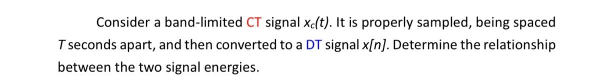 Consider a band-limited CT signal xc(t). It is properly sampled, being spaced
T seconds apart, and then converted to a DT signal x[n]. Determine the relationship
between the two signal energies.