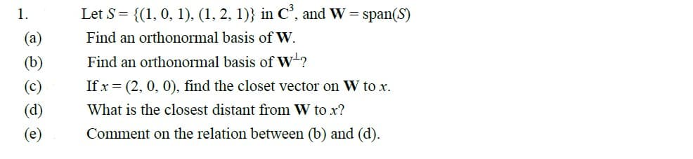 1.
(a)
(b)
(c)
Let S = {(1, 0, 1), (1, 2, 1)} in C³, and W = span(S)
Find an orthonormal basis of W.
Find an orthonormal basis of W?
If x=(2, 0, 0), find the closet vector on W to x.
What is the closest distant from W to x?
Comment on the relation between (b) and (d).