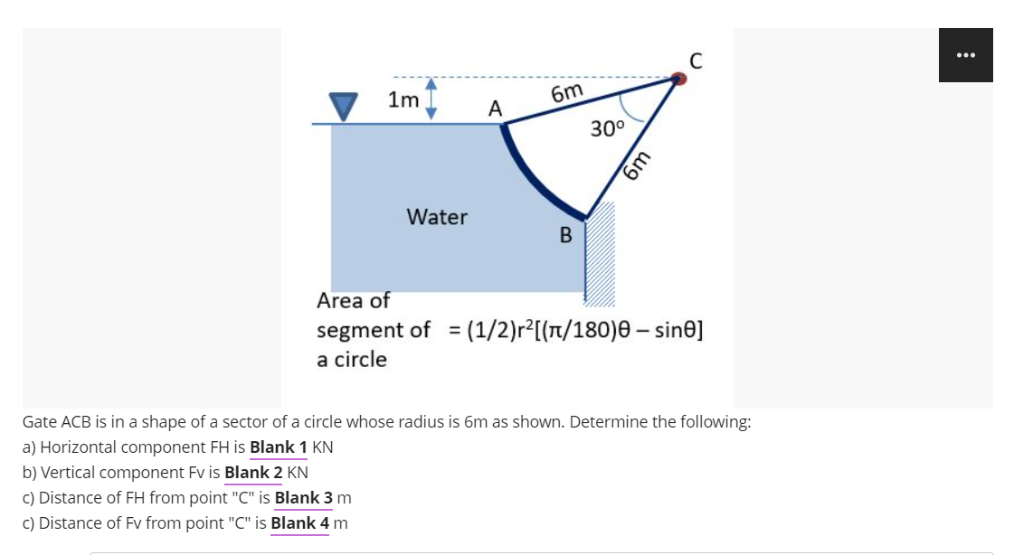 C
...
1m
6m
A
30°
Water
Area of
segment of = (1/2)r²[(n/180)0 – sine]
a circle
%3D
Gate ACB is in a shape of a sector of a circle whose radius is 6m as shown. Determine the following:
a) Horizontal component FH is Blank 1 KN
b) Vertical component Fv is Blank 2 KN
c) Distance of FH from point "C" is Blank 3 m
c) Distance of Fv from point "C" is Blank 4 m
B.
